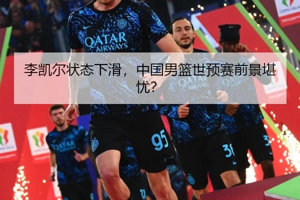 李凯尔状态下滑，中国男篮世预赛前景堪忧？